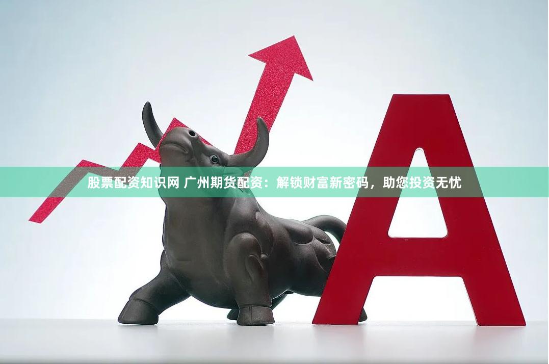 股票配资知识网 广州期货配资：解锁财富新密码，助您投资无忧